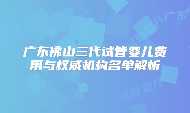 广东佛山三代试管婴儿费用与权威机构名单解析