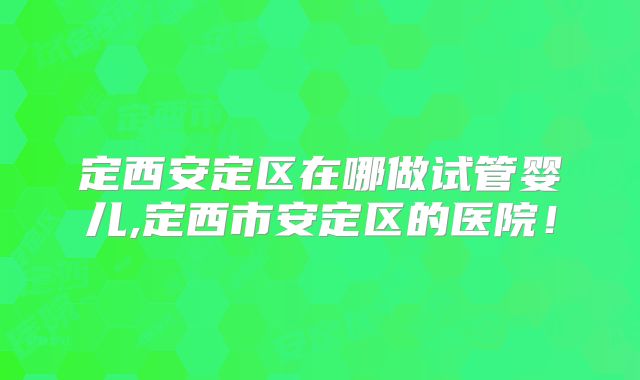 定西安定区在哪做试管婴儿,定西市安定区的医院！