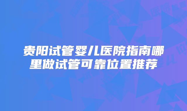 贵阳试管婴儿医院指南哪里做试管可靠位置推荐