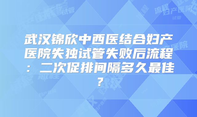 武汉锦欣中西医结合妇产医院失独试管失败后流程：二次促排间隔多久最佳？