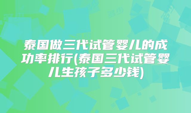 泰国做三代试管婴儿的成功率排行(泰国三代试管婴儿生孩子多少钱)