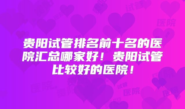 贵阳试管排名前十名的医院汇总哪家好！贵阳试管比较好的医院！