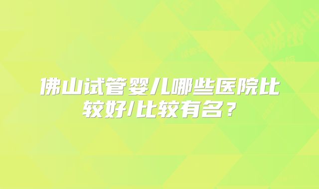 佛山试管婴儿哪些医院比较好/比较有名？