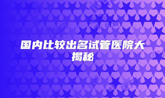 国内比较出名试管医院大揭秘