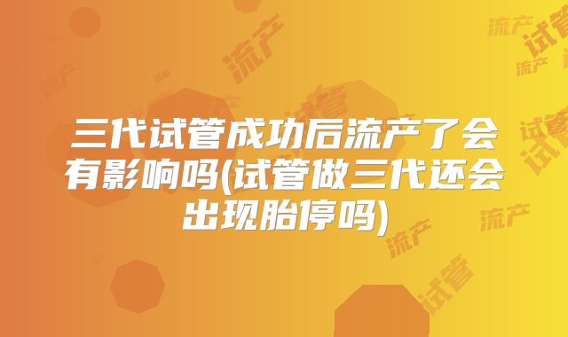三代试管成功后流产了会有影响吗(试管做三代还会出现胎停吗)