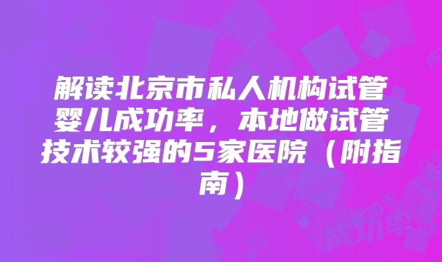 解读北京市私人机构试管婴儿成功率,本地做试管技术较强的5家医院(附指南)