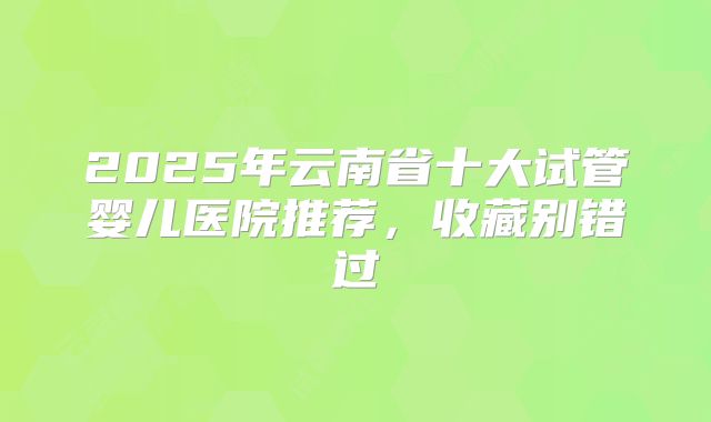 2025年云南省十大试管婴儿医院推荐,收藏别错过