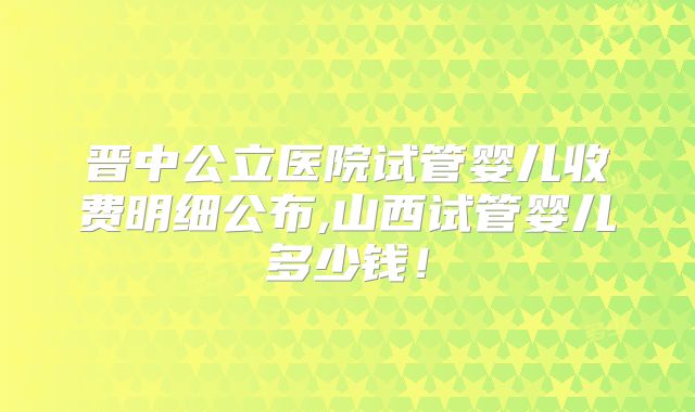 晋中公立医院试管婴儿收费明细公布,山西试管婴儿多少钱!