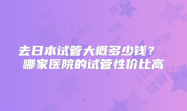 去日本试管大概多少钱? 哪家医院的试管性价比高