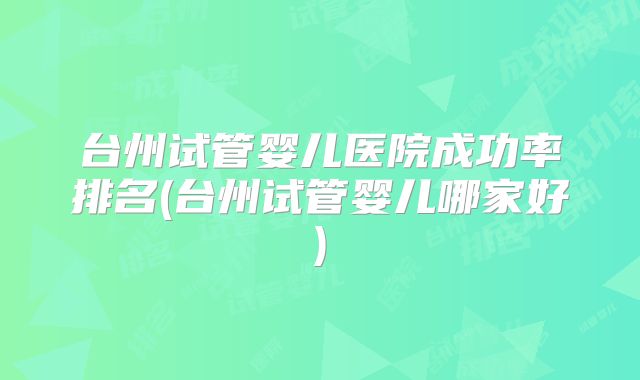 台州试管婴儿医院成功率排名(台州试管婴儿哪家好)