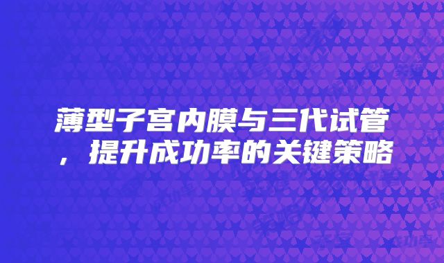 薄型子宫内膜与三代试管，提升成功率的关键策略