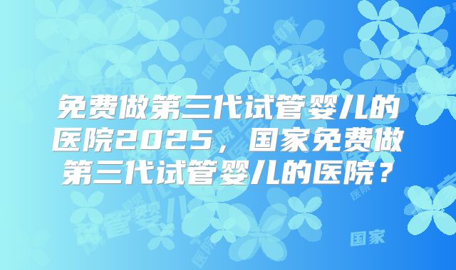 免费做第三代试管婴儿的医院2025,国家免费做第三代试管婴儿的医院?