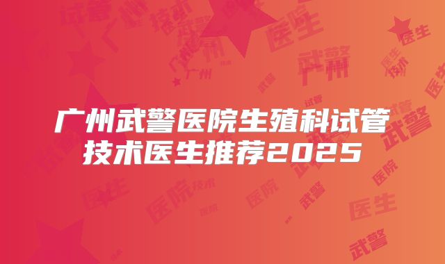广州武警医院生殖科试管技术医生推荐2025