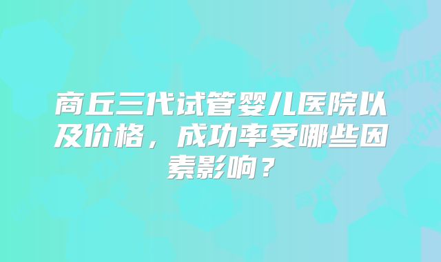 商丘三代试管婴儿医院以及价格,成功率受哪些因素影响?