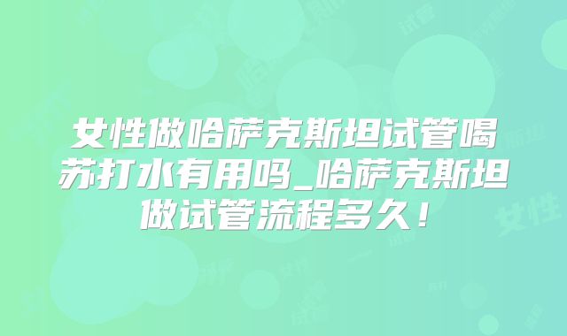 女性做哈萨克斯坦试管喝苏打水有用吗_哈萨克斯坦做试管流程多久！