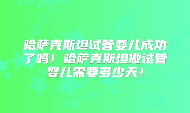 哈萨克斯坦试管婴儿成功了吗！哈萨克斯坦做试管婴儿需要多少天！