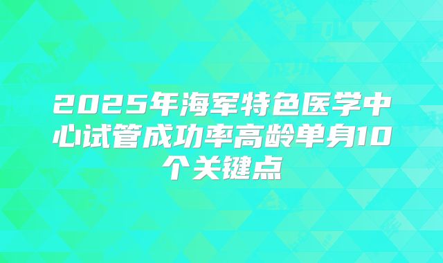 2025年海军特色医学中心试管成功率高龄单身10个关键点