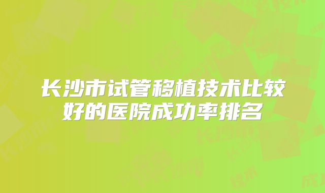 长沙市试管移植技术比较好的医院成功率排名