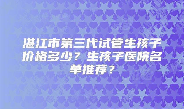 湛江市第三代试管生孩子价格多少？生孩子医院名单推荐？
