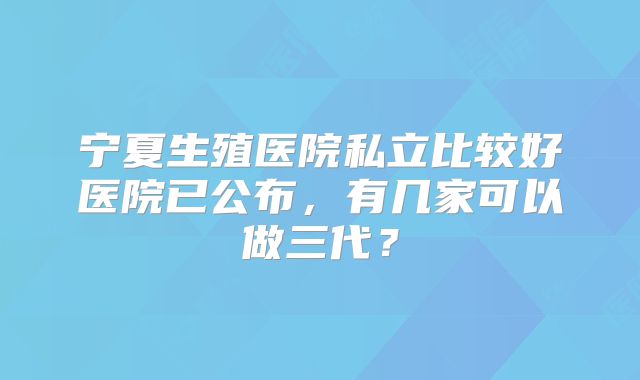 宁夏生殖医院私立比较好医院已公布,有几家可以做三代?