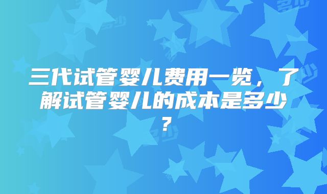 三代试管婴儿费用一览，了解试管婴儿的成本是多少？