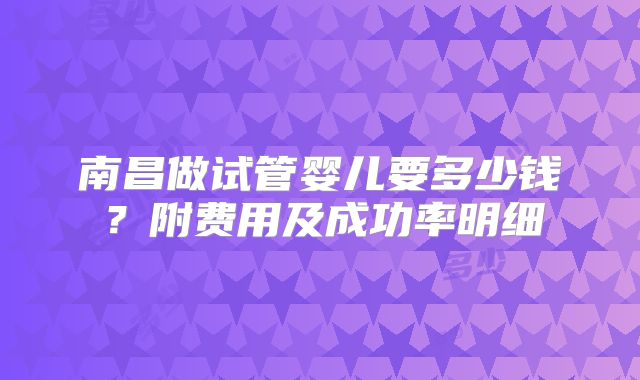 南昌做试管婴儿要多少钱?附费用及成功率明细