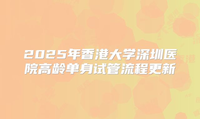 2025年香港大学深圳医院高龄单身试管流程更新