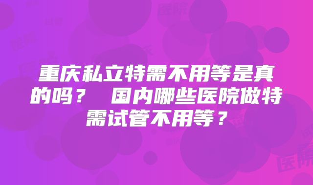 重庆私立特需不用等是真的吗？ 国内哪些医院做特需试管不用等？