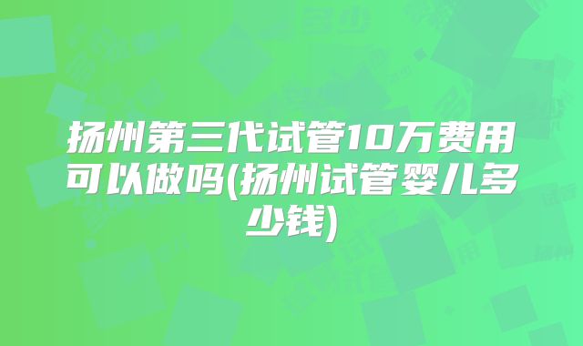 扬州第三代试管10万费用可以做吗(扬州试管婴儿多少钱)