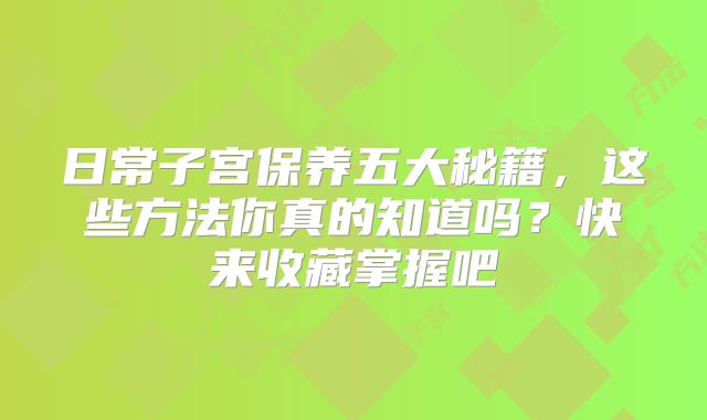 日常子宫保养五大秘籍，这些方法你真的知道吗？快来收藏掌握吧