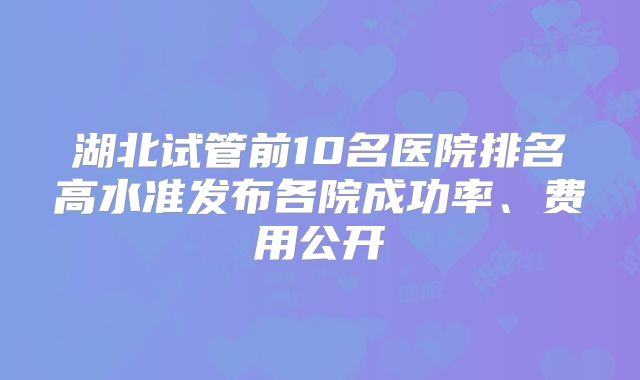 湖北试管前10名医院排名高水准发布各院成功率、费用公开