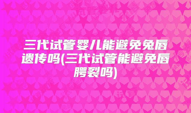 三代试管婴儿能避免兔唇遗传吗(三代试管能避免唇腭裂吗)