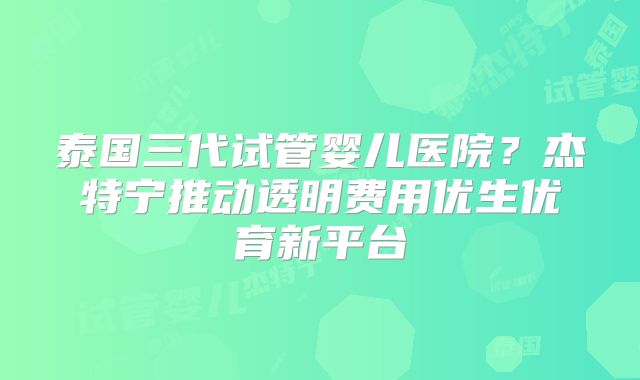 泰国三代试管婴儿医院？杰特宁推动透明费用优生优育新平台