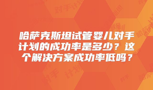哈萨克斯坦试管婴儿对手计划的成功率是多少?这个解决方案成功率低吗?