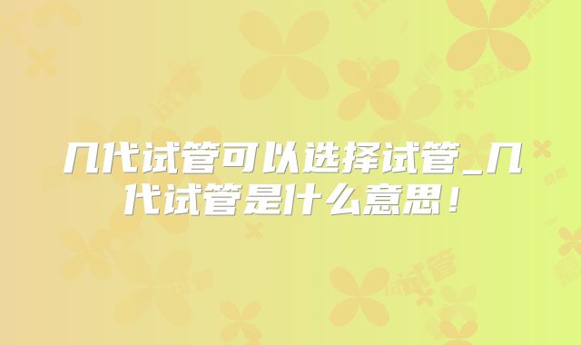 几代试管可以选择试管_几代试管是什么意思！