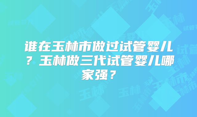 谁在玉林市做过试管婴儿?玉林做三代试管婴儿哪家强?