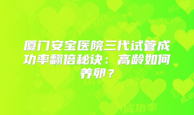 厦门安宝医院三代试管成功率翻倍秘诀:高龄如何养卵?