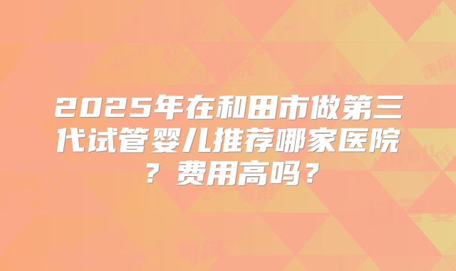 2025年在和田市做第三代试管婴儿推荐哪家医院？费用高吗？