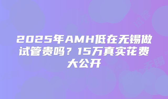 2025年AMH低在无锡做试管贵吗?15万真实花费大公开