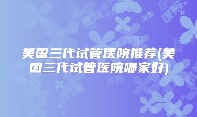 美国三代试管医院推荐(美国三代试管医院哪家好)