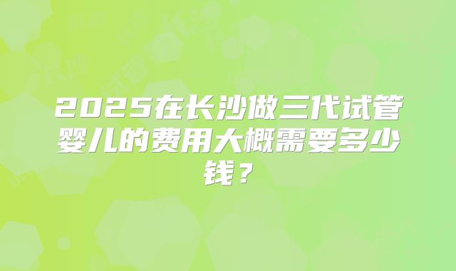 2025在长沙做三代试管婴儿的费用大概需要多少钱?