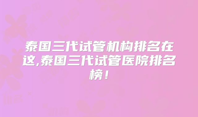 泰国三代试管机构排名在这,泰国三代试管医院排名榜!