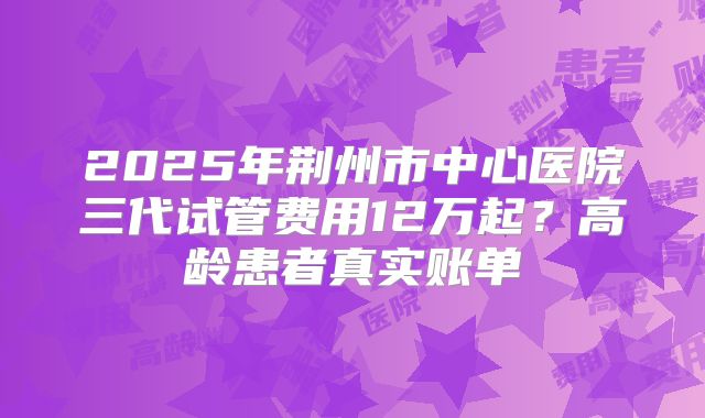 2025年荆州市中心医院三代试管费用12万起？高龄患者真实账单