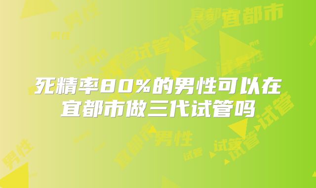 死精率80%的男性可以在宜都市做三代试管吗
