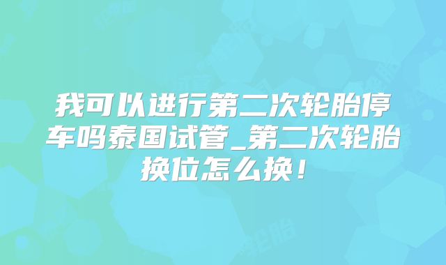 我可以进行第二次轮胎停车吗泰国试管_第二次轮胎换位怎么换!