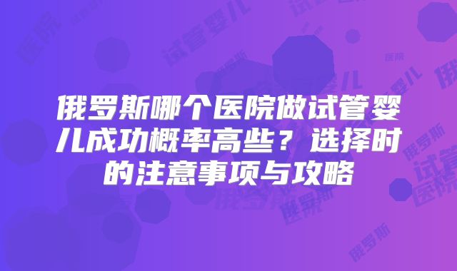 俄罗斯哪个医院做试管婴儿成功概率高些?选择时的注意事项与攻略