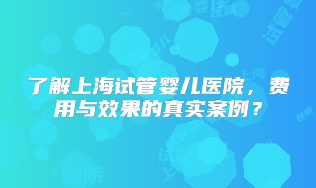 了解上海试管婴儿医院，费用与效果的真实案例？