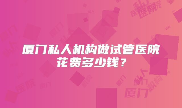 厦门私人机构做试管医院花费多少钱?