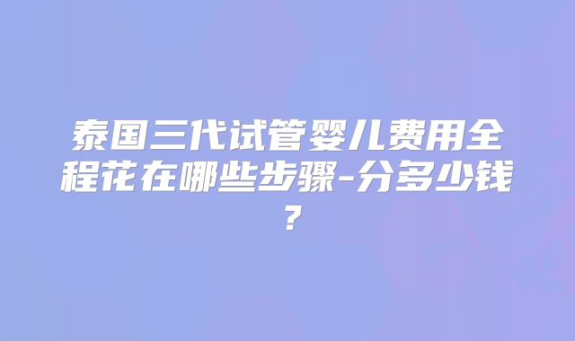 泰国三代试管婴儿费用全程花在哪些步骤-分多少钱？