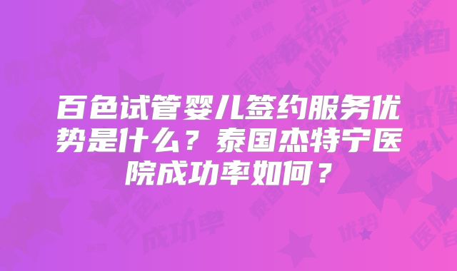 百色试管婴儿签约服务优势是什么?泰国杰特宁医院成功率如何?